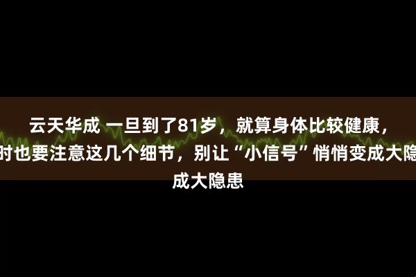 云天华成 一旦到了81岁，就算身体比较健康，平时也要注意这几个细节，别让“小信号”悄悄变成大隐患