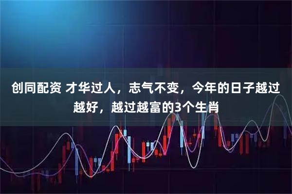 创同配资 才华过人，志气不变，今年的日子越过越好，越过越富的3个生肖