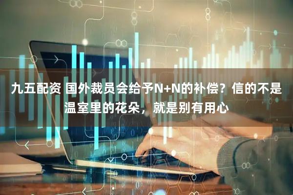 九五配资 国外裁员会给予N+N的补偿？信的不是温室里的花朵，就是别有用心
