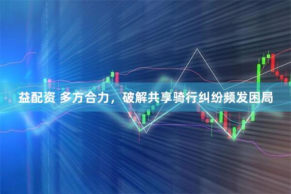 益配资 多方合力，破解共享骑行纠纷频发困局